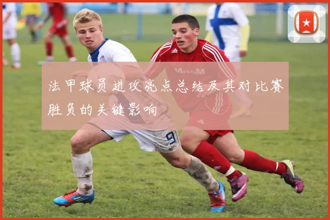 法甲球员进攻亮点总结及其对比赛胜负的关键影响