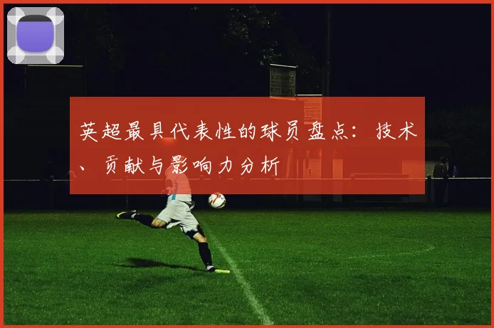 英超最具代表性的球员盘点：技术、贡献与影响力分析
